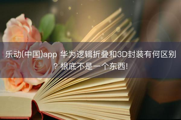 乐动(中国)app 华为逻辑折叠和3D封装有何区别? 根底不是一个东西!