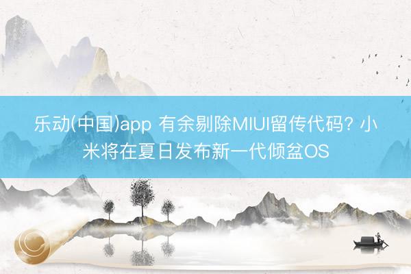 乐动(中国)app 有余剔除MIUI留传代码? 小米将在夏日发布新一代倾盆OS
