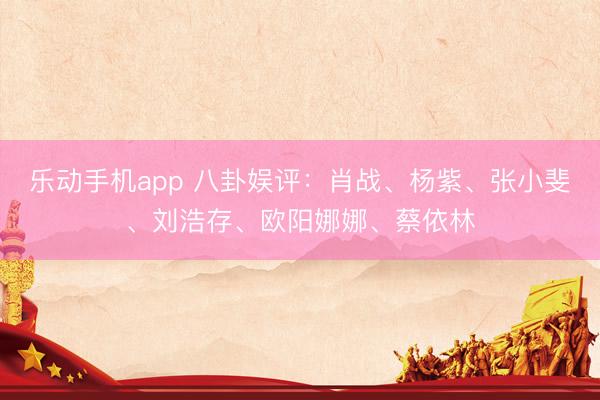 乐动手机app 八卦娱评：肖战、杨紫、张小斐、刘浩存、欧阳娜娜、蔡依林