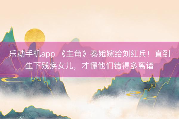 乐动手机app 《主角》秦娥嫁给刘红兵！直到生下残疾女儿，才懂他们错得多离谱