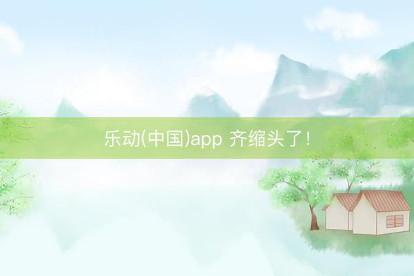 乐动(中国)app 齐缩头了！