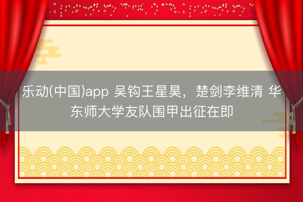 乐动(中国)app 吴钩王星昊，楚剑李维清 华东师大学友队围甲出征在即