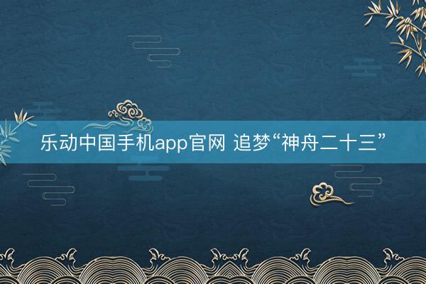 乐动中国手机app官网 追梦“神舟二十三”