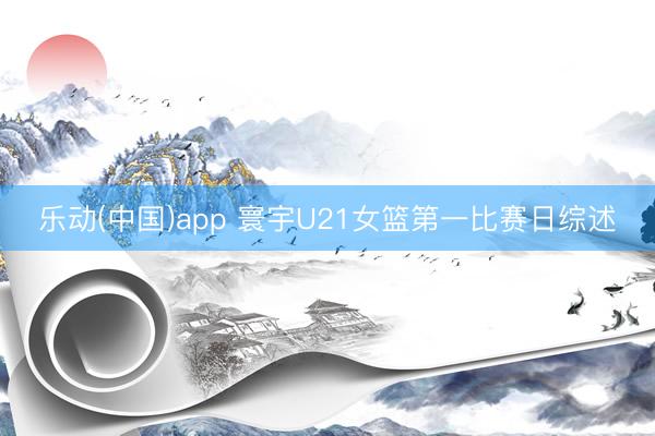 乐动(中国)app 寰宇U21女篮第一比赛日综述