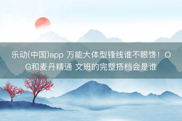 乐动(中国)app 万能大体型锋线谁不眼馋！OG和麦丹精通 文班的完整搭档会是谁