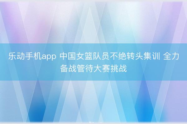 乐动手机app 中国女篮队员不绝转头集训 全力备战管待大赛挑战