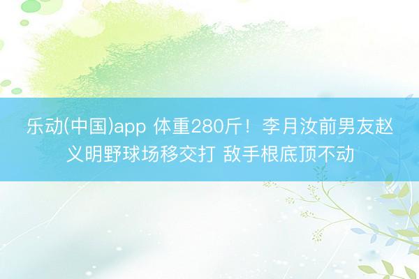 乐动(中国)app 体重280斤！李月汝前男友赵义明野球场移交打 敌手根底顶不动