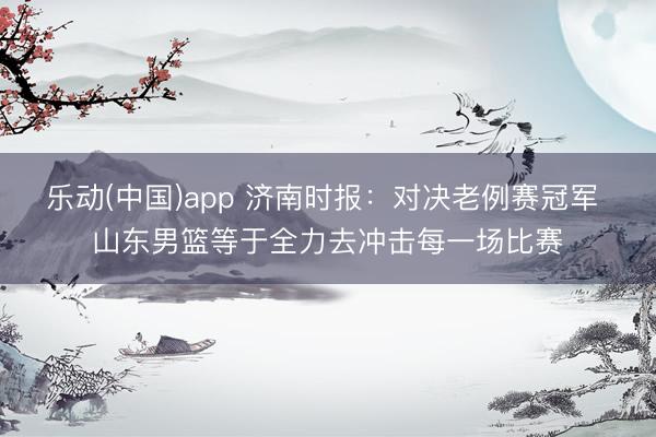 乐动(中国)app 济南时报：对决老例赛冠军 山东男篮等于全力去冲击每一场比赛