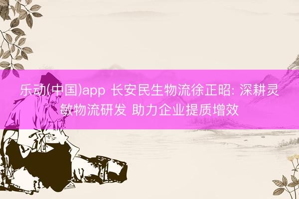 乐动(中国)app 长安民生物流徐正昭: 深耕灵敏物流研发 助力企业提质增效