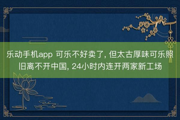 乐动手机app 可乐不好卖了， 但太古厚味可乐照旧离不开中国， 24小时内连开两家新工场