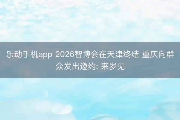 乐动手机app 2026智博会在天津终结 重庆向群众发出邀约: 来岁见