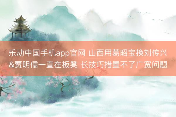 乐动中国手机app官网 山西用葛昭宝换刘传兴&贾明儒一直在板凳 长技巧措置不了广宽问题