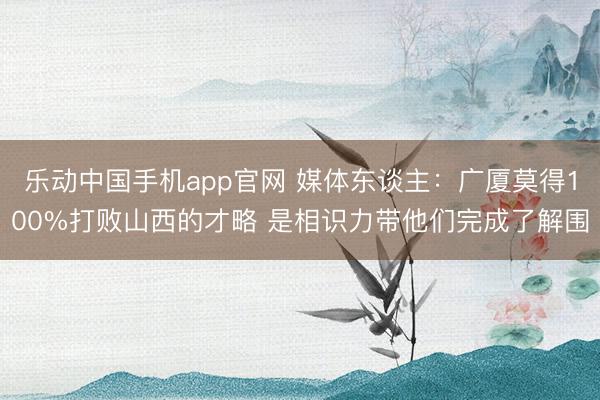 乐动中国手机app官网 媒体东谈主：广厦莫得100%打败山西的才略 是相识力带他们完成了解围