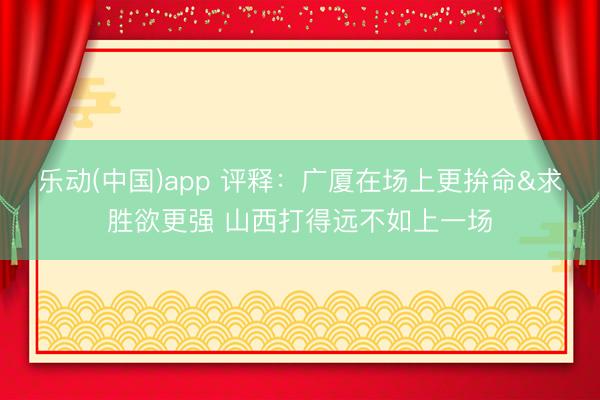 乐动(中国)app 评释：广厦在场上更拚命&求胜欲更强 山西打得远不如上一场