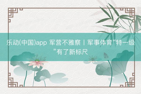 乐动(中国)app 军营不雅察丨军事体育“特一级”有了新标尺