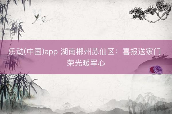 乐动(中国)app 湖南郴州苏仙区：喜报送家门 荣光暖军心