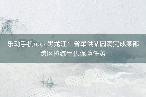 乐动手机app 黑龙江：省军供站圆满完成某部跨区拉练军供保险
