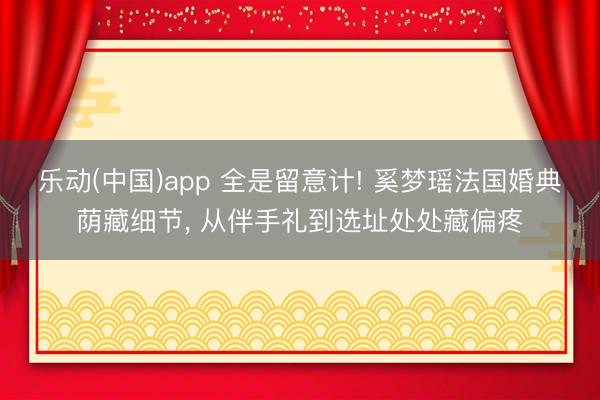 乐动(中国)app 全是留意计! 奚梦瑶法国婚典荫藏细节, 从伴