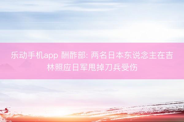 乐动手机app 酬酢部: 两名日本东说念主在吉林照应日军甩掉刀兵受伤
