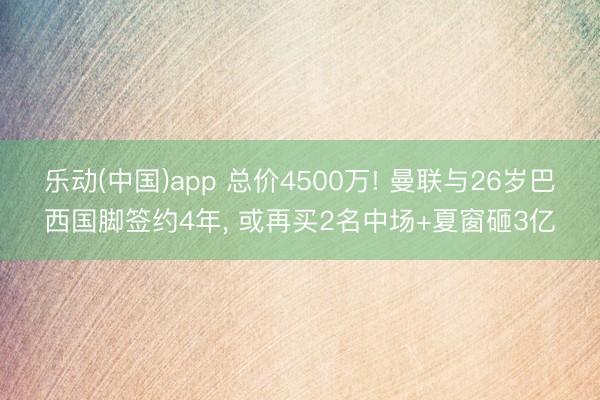 乐动(中国)app 总价4500万! 曼联与26岁巴西国脚签约4年， 或再买2名中场+夏窗砸3亿