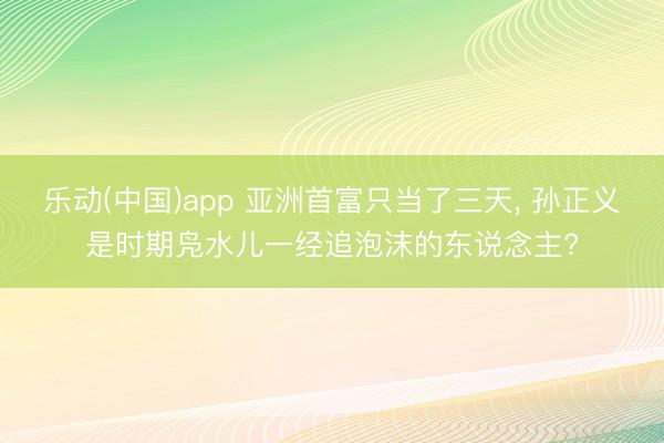 乐动(中国)app 亚洲首富只当了三天， 孙正义是时期凫水儿一经追泡沫的东说念主?
