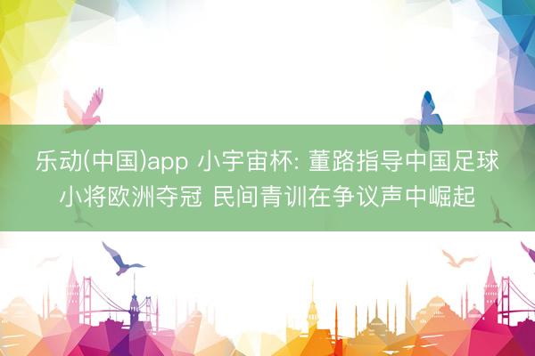 乐动(中国)app 小宇宙杯: 董路指导中国足球小将欧洲夺冠 民间青训在争议声中崛起