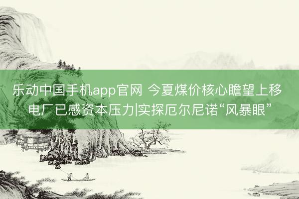 乐动中国手机app官网 今夏煤价核心瞻望上移 电厂已感资本压力|实探厄尔尼诺“风暴眼”