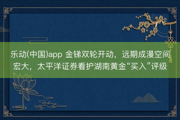乐动(中国)app 金锑双轮开动，远期成漫空间宏大，太平洋证券看护湖南黄金“买入”评级