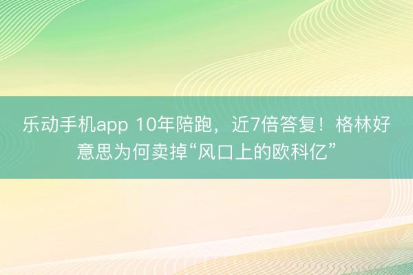 乐动手机app 10年陪跑，近7倍答复！格林好意思为何卖掉“风口上的欧科亿”