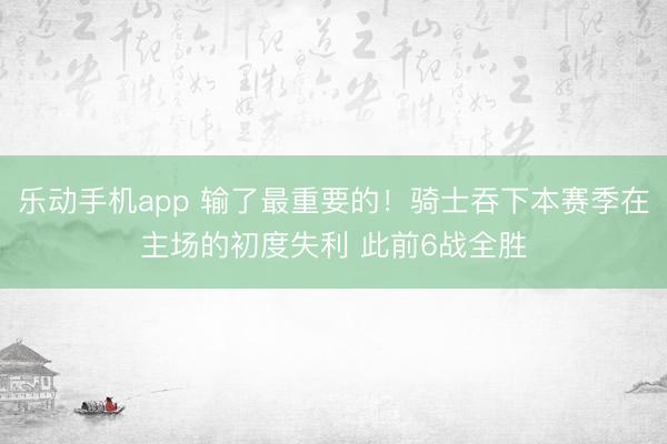乐动手机app 输了最重要的！骑士吞下本赛季在主场的初度失利 此前6战全胜