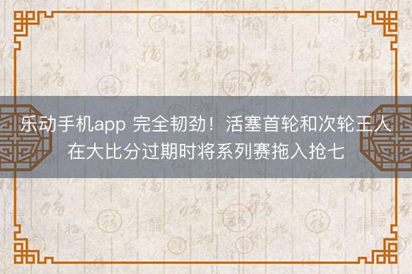 乐动手机app 完全韧劲！活塞首轮和次轮王人在大比分过期时将系列赛拖入抢七