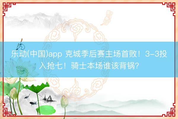 乐动(中国)app 克城季后赛主场首败！3-3投入抢七！骑士本场谁该背锅？