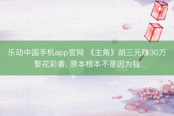 乐动中国手机app官网 《主角》胡三元赚30万娶花彩香， 原本根本不是因为钱