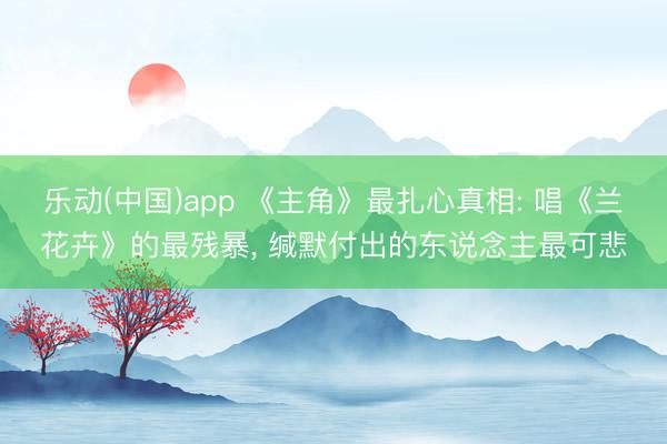 乐动(中国)app 《主角》最扎心真相: 唱《兰花卉》的最残暴， 缄默付出的东说念主最可悲