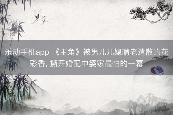 乐动手机app 《主角》被男儿儿媳啃老遣散的花彩香， 撕开婚配中婆家最怕的一幕
