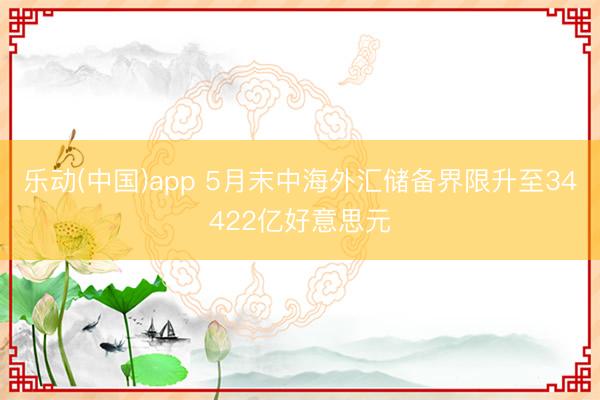 乐动(中国)app 5月末中海外汇储备界限升至34422亿好意思元