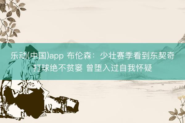 乐动(中国)app 布伦森：少壮赛季看到东契奇打球绝不贫窭 曾堕入过自我怀疑