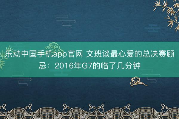 乐动中国手机app官网 文班谈最心爱的总决赛顾忌：2016年G7的临了几分钟