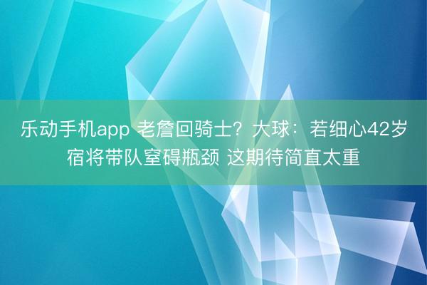 乐动手机app 老詹回骑士？大球：若细心42岁宿将带队窒碍瓶颈 这期待简直太重