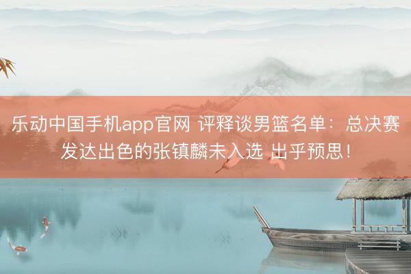 乐动中国手机app官网 评释谈男篮名单:总决赛发达出色的张镇麟未入选 出乎预思!