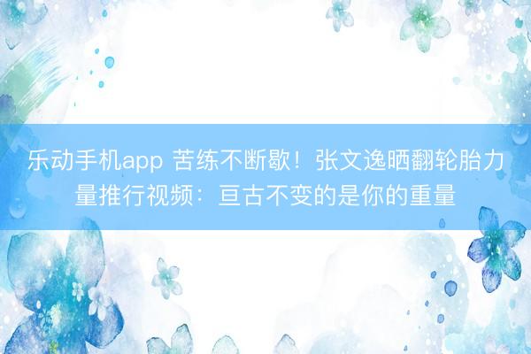 乐动手机app 苦练不断歇！张文逸晒翻轮胎力量推行视频：亘古不变的是你的重量