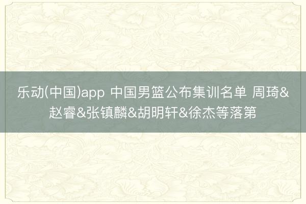 乐动(中国)app 中国男篮公布集训名单 周琦&赵睿&张镇麟&胡明轩&徐杰等落第