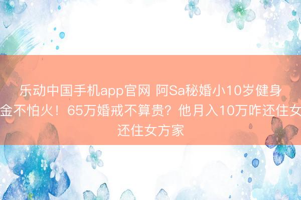 乐动中国手机app官网 阿Sa秘婚小10岁健身磨真金不怕火！65万婚戒不算贵？他月入10万咋还住女方家