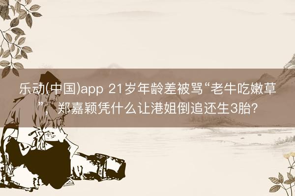 乐动(中国)app 21岁年龄差被骂“老牛吃嫩草”，郑嘉颖凭什么让港姐倒追还生3胎？