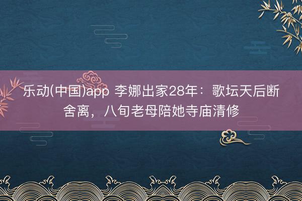 乐动(中国)app 李娜出家28年：歌坛天后断舍离，八旬老母陪她寺庙清修