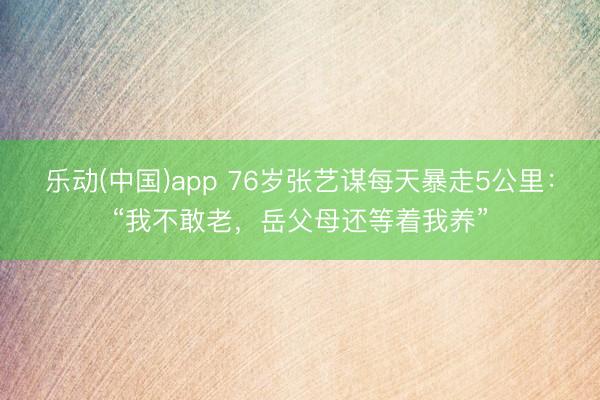 乐动(中国)app 76岁张艺谋每天暴走5公里：“我不敢老，岳父母还等着我养”