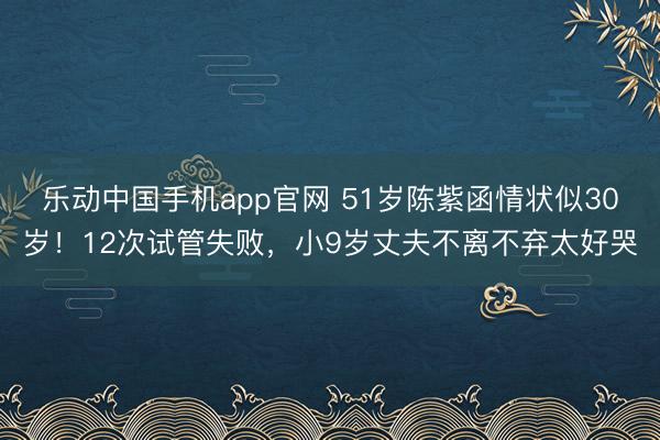乐动中国手机app官网 51岁陈紫函情状似30岁！12次试管失败，小9岁丈夫不离不弃太好哭