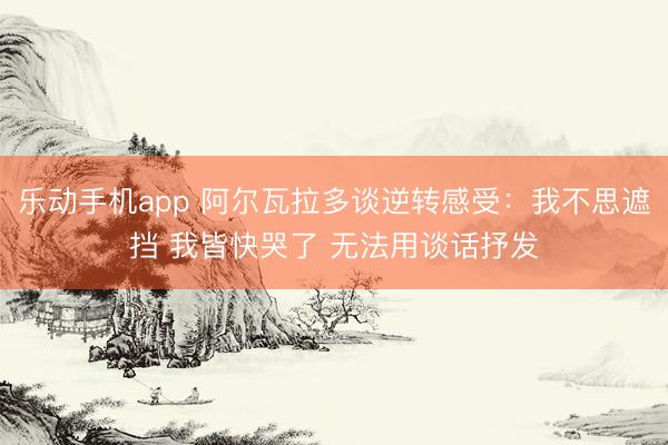 乐动手机app 阿尔瓦拉多谈逆转感受：我不思遮挡 我皆快哭了 无法用谈话抒发