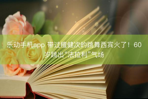 乐动手机app 带过檀健次的跳舞西宾火了！60岁跳出“法拉利”气场