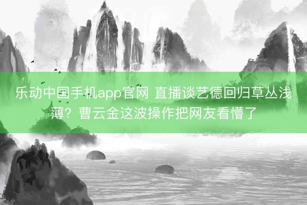 乐动中国手机app官网 直播谈艺德回归草丛浅薄？曹云金这波操作把网友看懵了